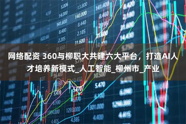 网络配资 360与柳职大共建六大平台，打造AI人才培养新模式_人工智能_柳州市_产业
