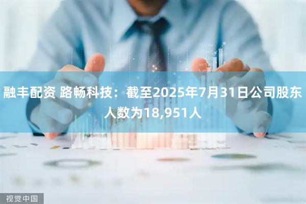 融丰配资 路畅科技：截至2025年7月31日公司股东人数为18,951人