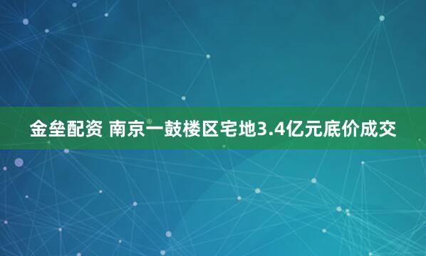 金垒配资 南京一鼓楼区宅地3.4亿元底价成交