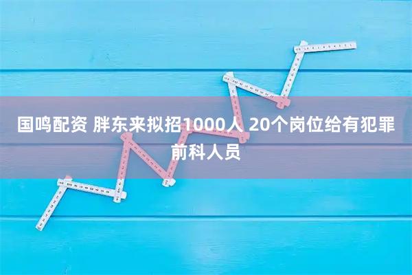 国鸣配资 胖东来拟招1000人 20个岗位给有犯罪前科人员
