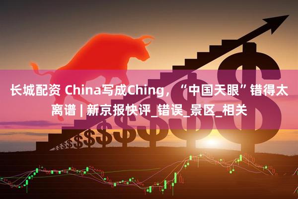 长城配资 China写成Ching，“中国天眼”错得太离谱 | 新京报快评_错误_景区_相关