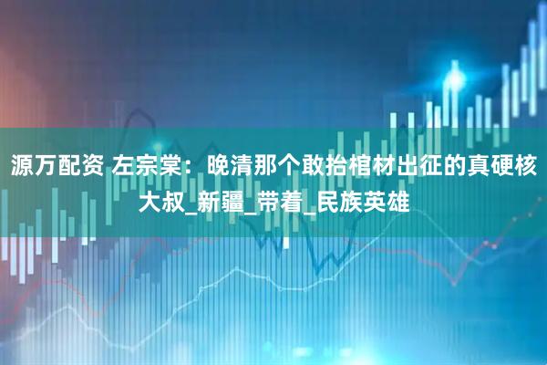 源万配资 左宗棠：晚清那个敢抬棺材出征的真硬核大叔_新疆_带着_民族英雄
