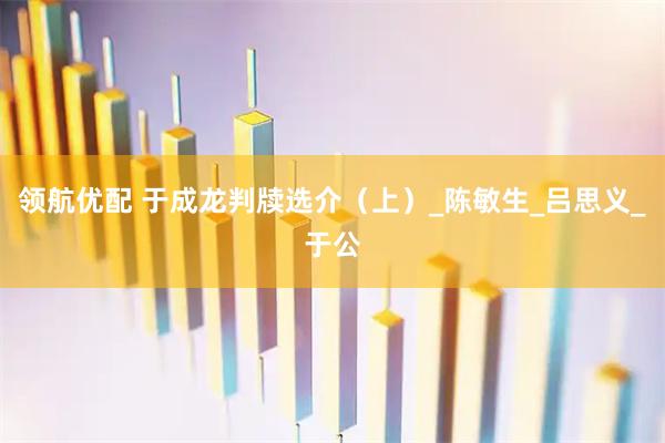 领航优配 于成龙判牍选介（上）_陈敏生_吕思义_于公