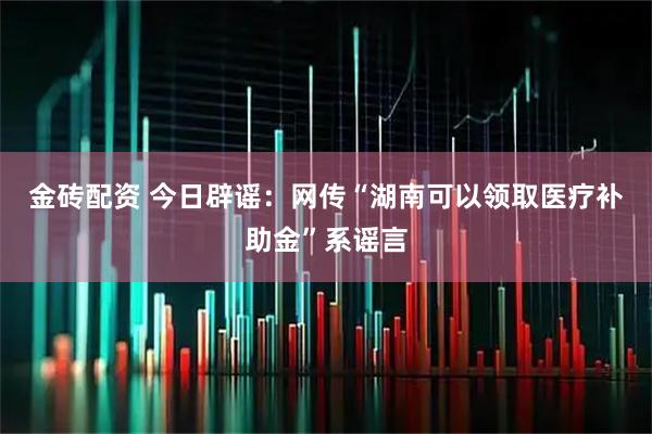金砖配资 今日辟谣：网传“湖南可以领取医疗补助金”系谣言