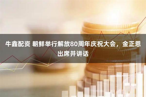 牛鑫配资 朝鲜举行解放80周年庆祝大会，金正恩出席并讲话