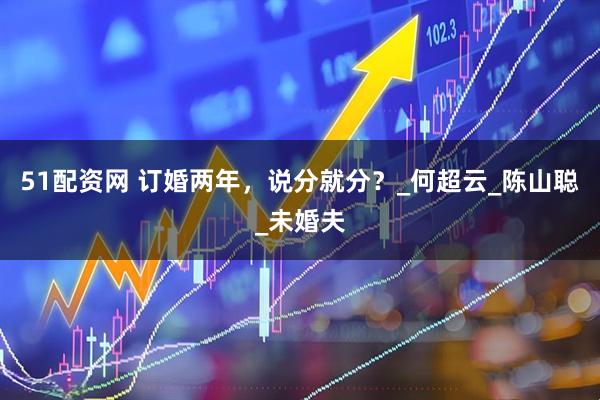 51配资网 订婚两年，说分就分？_何超云_陈山聪_未婚夫
