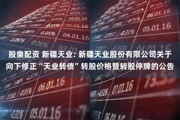 股樂配资 新疆天业: 新疆天业股份有限公司关于向下修正“天业转债”转股价格暨转股停牌的公告
