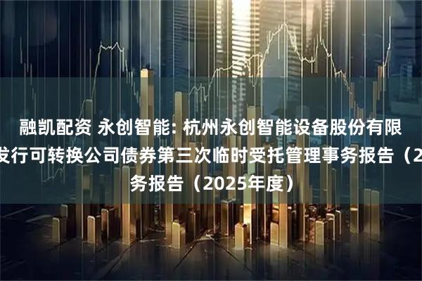 融凯配资 永创智能: 杭州永创智能设备股份有限公司公开发行可转换公司债券第三次临时受托管理事务报告（2025年度）