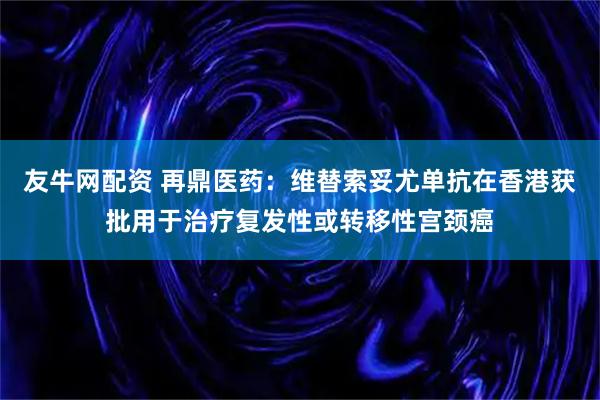 友牛网配资 再鼎医药：维替索妥尤单抗在香港获批用于治疗复发性或转移性宫颈癌
