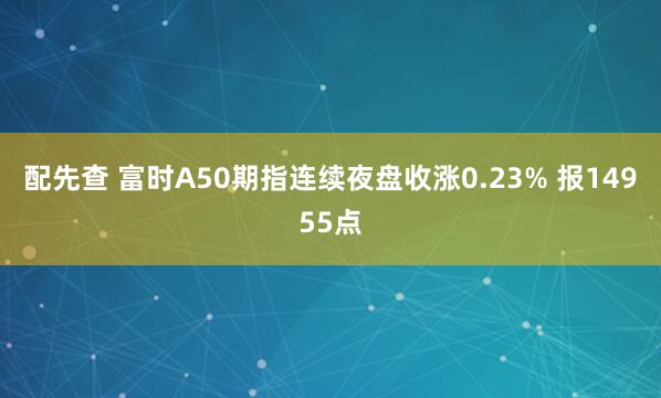 配先查 富时A50期指连续夜盘收涨0.23% 报14955点