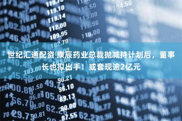 世纪汇通配资 康辰药业总裁抛减持计划后，董事长也拟出手！或套现逾2亿元