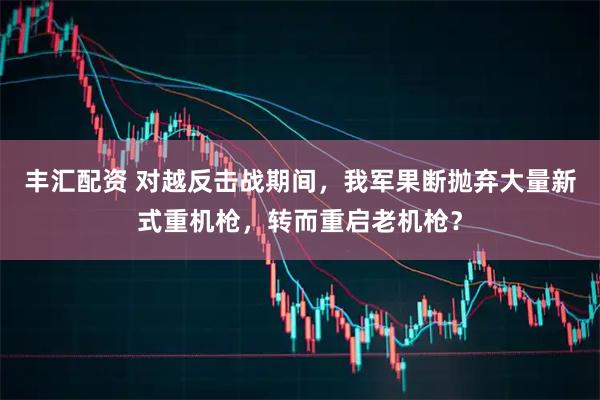 丰汇配资 对越反击战期间，我军果断抛弃大量新式重机枪，转而重启老机枪？
