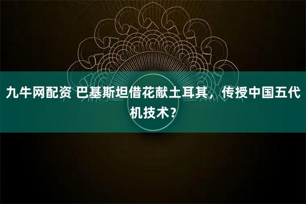 九牛网配资 巴基斯坦借花献土耳其，传授中国五代机技术？