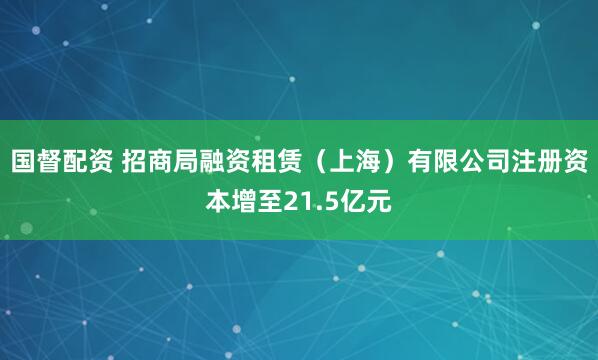 国督配资 招商局融资租赁（上海）有限公司注册资本增至21.5亿元