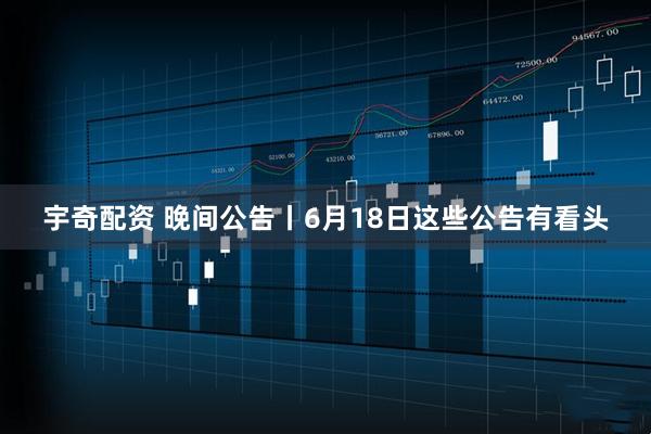 宇奇配资 晚间公告丨6月18日这些公告有看头