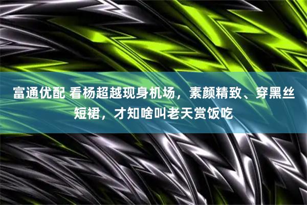 富通优配 看杨超越现身机场，素颜精致、穿黑丝短裙，才知啥叫老天赏饭吃