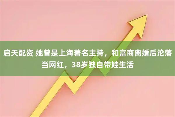 启天配资 她曾是上海著名主持，和富商离婚后沦落当网红，38岁独自带娃生活